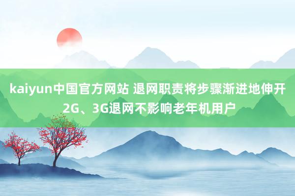 kaiyun中国官方网站 退网职责将步骤渐进地伸开 2G、3G退网不影响老年机用户