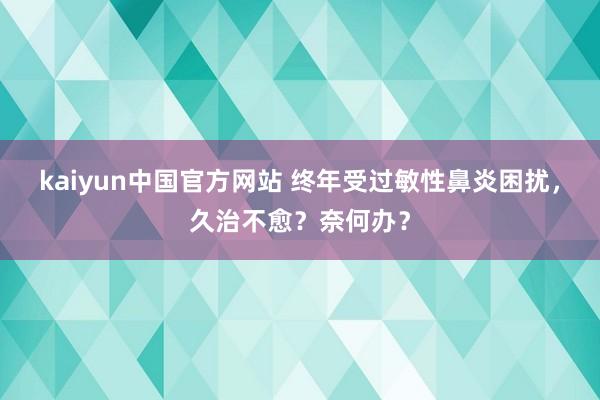 kaiyun中国官方网站 终年受过敏性鼻炎困扰，久治不愈？奈何办？