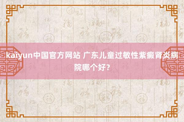 kaiyun中国官方网站 广东儿童过敏性紫癜肾炎病院哪个好？